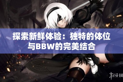 探索新鲜体验：独特的体位与BBW的完美结合