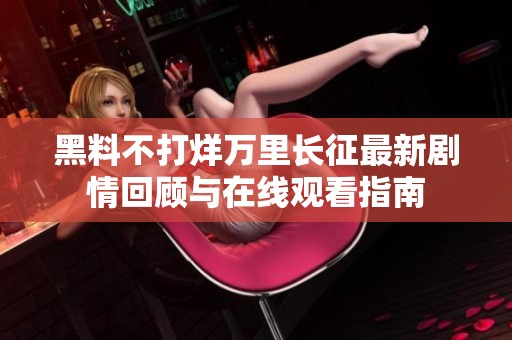 黑料不打烊万里长征最新剧情回顾与在线观看指南