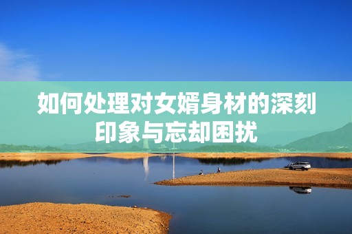 如何处理对女婿身材的深刻印象与忘却困扰