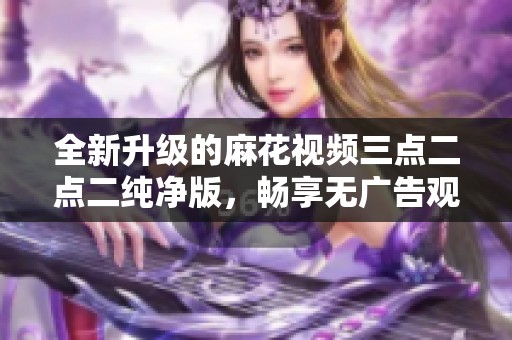 全新升级的麻花视频三点二点二纯净版，畅享无广告观影体验