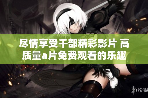 尽情享受千部精彩影片 高质量a片免费观看的乐趣