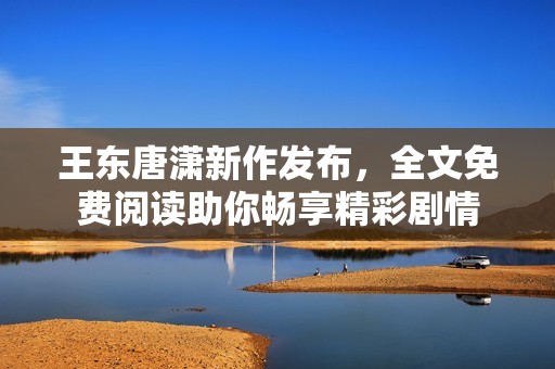 王东唐潇新作发布，全文免费阅读助你畅享精彩剧情