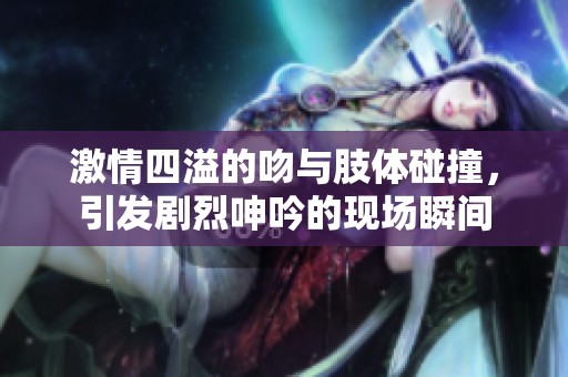 激情四溢的吻与肢体碰撞，引发剧烈呻吟的现场瞬间