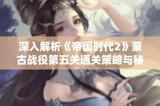 深入解析《帝国时代2》蒙古战役第五关通关策略与秘籍宝典