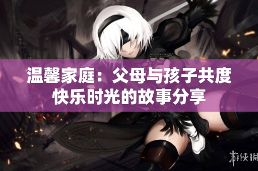 温馨家庭：父母与孩子共度快乐时光的故事分享