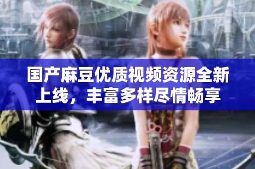 国产麻豆优质视频资源全新上线，丰富多样尽情畅享