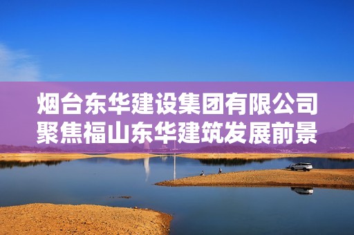 烟台东华建设集团有限公司聚焦福山东华建筑发展前景与成就