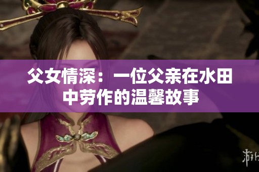 父女情深：一位父亲在水田中劳作的温馨故事