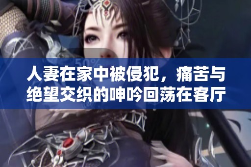 人妻在家中被侵犯，痛苦与绝望交织的呻吟回荡在客厅