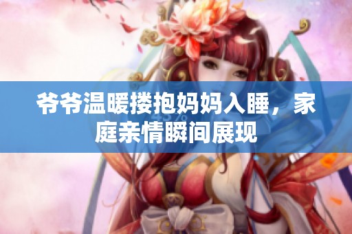 爷爷温暖搂抱妈妈入睡，家庭亲情瞬间展现