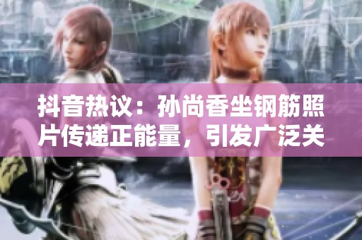 抖音热议：孙尚香坐钢筋照片传递正能量，引发广泛关注