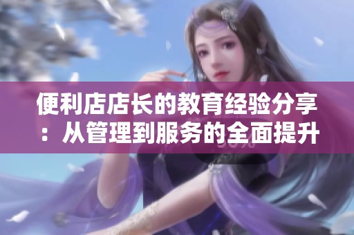 便利店店长的教育经验分享：从管理到服务的全面提升