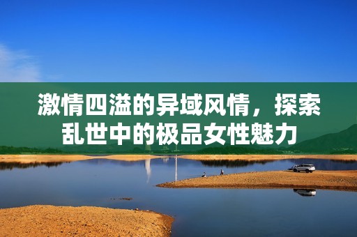 激情四溢的异域风情，探索乱世中的极品女性魅力
