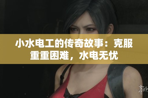 小水电工的传奇故事：克服重重困难，水电无忧