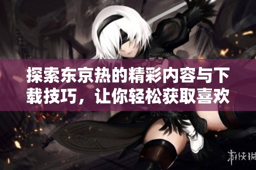 探索东京热的精彩内容与下载技巧，让你轻松获取喜欢的资源