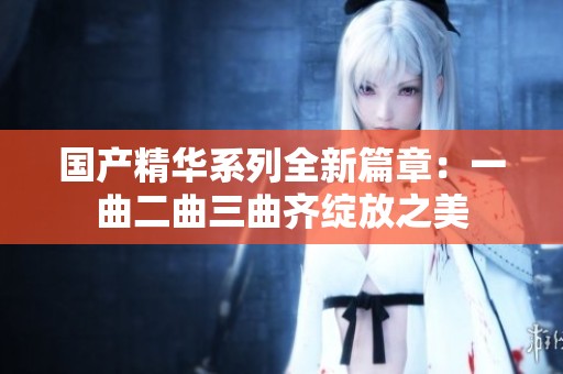 国产精华系列全新篇章：一曲二曲三曲齐绽放之美