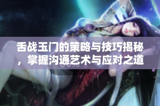 舌战玉门的策略与技巧揭秘，掌握沟通艺术与应对之道