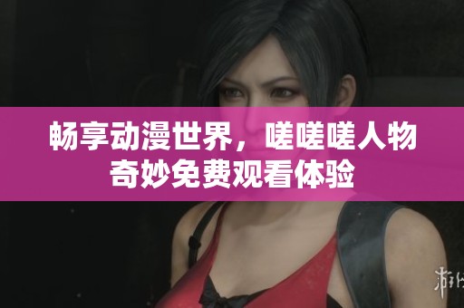 畅享动漫世界，嗟嗟嗟人物奇妙免费观看体验