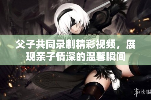 父子共同录制精彩视频，展现亲子情深的温馨瞬间