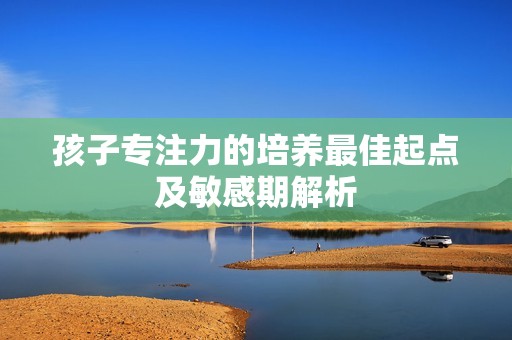 孩子专注力的培养最佳起点及敏感期解析