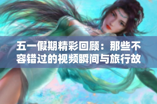 五一假期精彩回顾：那些不容错过的视频瞬间与旅行故事
