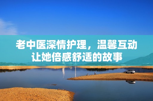 老中医深情护理，温馨互动让她倍感舒适的故事