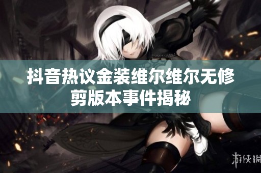 抖音热议金装维尔维尔无修剪版本事件揭秘