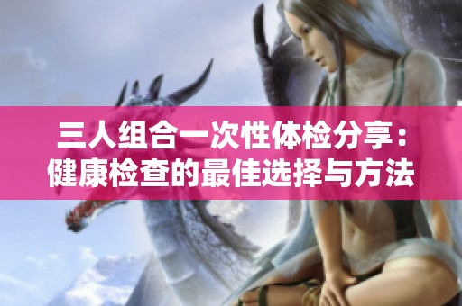 三人组合一次性体检分享：健康检查的最佳选择与方法