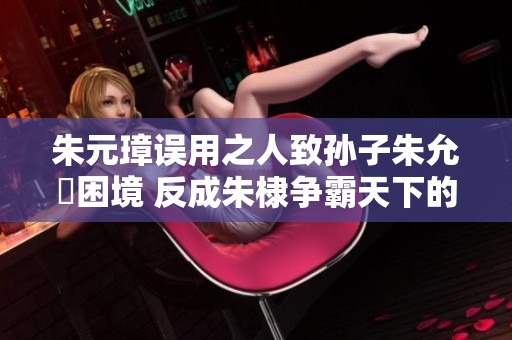 朱元璋误用之人致孙子朱允炆困境 反成朱棣争霸天下的契机