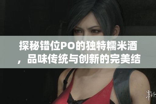 探秘错位PO的独特糯米酒，品味传统与创新的完美结合