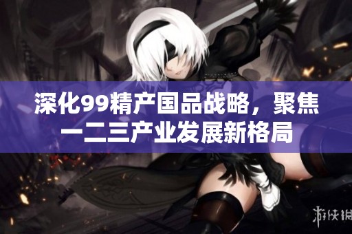 深化99精产国品战略，聚焦一二三产业发展新格局