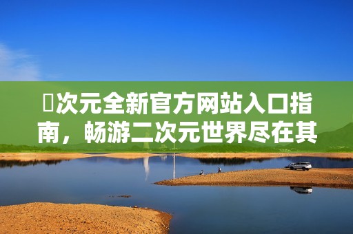 囧次元全新官方网站入口指南，畅游二次元世界尽在其中