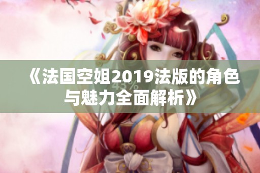 《法国空姐2019法版的角色与魅力全面解析》