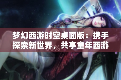 梦幻西游时空桌面版：携手探索新世界，共享童年西游乐趣