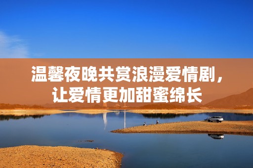 温馨夜晚共赏浪漫爱情剧，让爱情更加甜蜜绵长