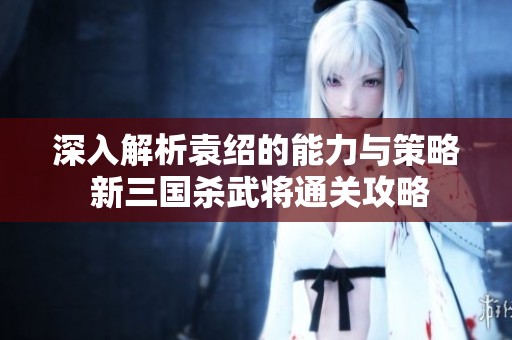 深入解析袁绍的能力与策略 新三国杀武将通关攻略
