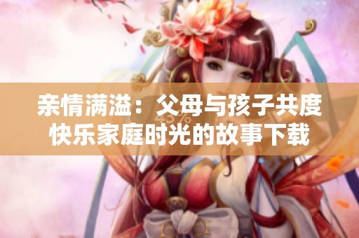亲情满溢：父母与孩子共度快乐家庭时光的故事下载