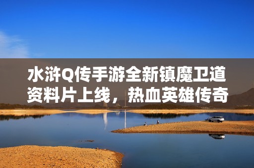 水浒Q传手游全新镇魔卫道资料片上线，热血英雄传奇再掀激战潮流