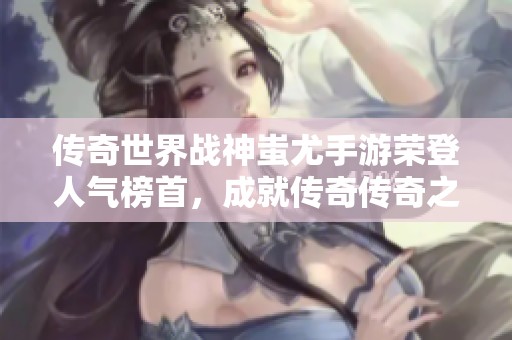 传奇世界战神蚩尤手游荣登人气榜首，成就传奇传奇之巅