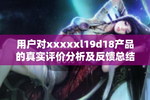 用户对xxxxxl19d18产品的真实评价分析及反馈总结
