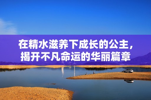 在精水滋养下成长的公主，揭开不凡命运的华丽篇章