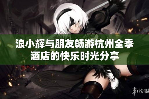浪小辉与朋友畅游杭州全季酒店的快乐时光分享