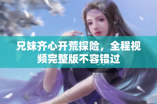 兄妹齐心开荒探险，全程视频完整版不容错过
