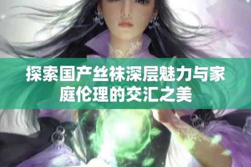探索国产丝袜深层魅力与家庭伦理的交汇之美