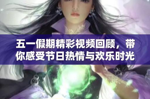 五一假期精彩视频回顾，带你感受节日热情与欢乐时光