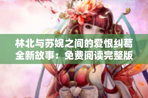 林北与苏婉之间的爱恨纠葛全新故事：免费阅读完整版揭秘