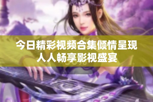 今日精彩视频合集倾情呈现人人畅享影视盛宴