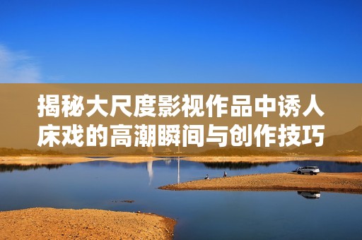 揭秘大尺度影视作品中诱人床戏的高潮瞬间与创作技巧