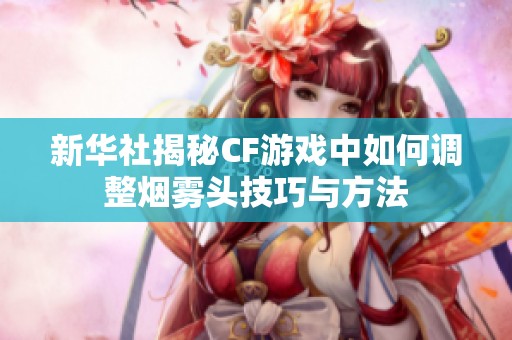 新华社揭秘CF游戏中如何调整烟雾头技巧与方法