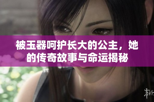 被玉器呵护长大的公主，她的传奇故事与命运揭秘
